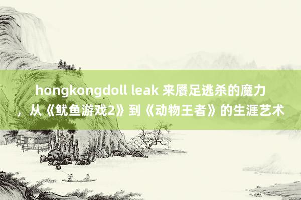 hongkongdoll leak 来餍足逃杀的魔力,从《鱿鱼游戏2》到《动物王者》的生涯艺术