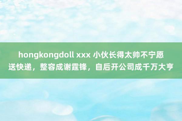 hongkongdoll xxx 小伙长得太帅不宁愿送快递,整容成谢霆锋,自后开公司成千万大亨