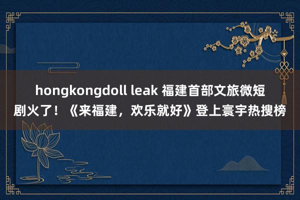 hongkongdoll leak 福建首部文旅微短剧火了!《来福建,欢乐就好》登上寰宇热搜榜