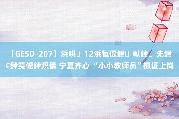 【GESD-207】浜哄12浜恒偍銉倝銉兂銉€銉笺儵銉炽儔 宁夏齐心 “小小教师员”抓证上岗