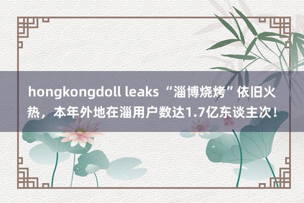 hongkongdoll leaks “淄博烧烤”依旧火热,本年外地在淄用户数达1.7亿东谈主次!