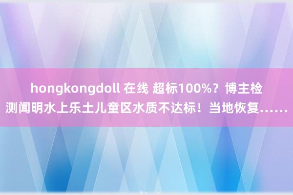 hongkongdoll 在线 超标100%?博主检测闻明水上乐土儿童区水质不达标!当地恢复……