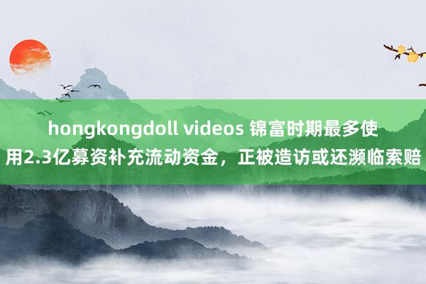 hongkongdoll videos 锦富时期最多使用2.3亿募资补充流动资金,正被造访或还濒临索赔