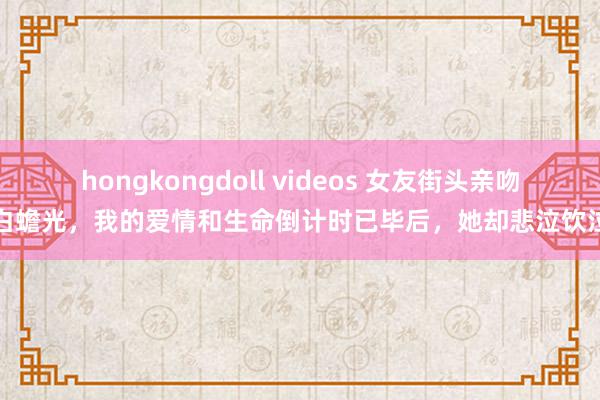 hongkongdoll videos 女友街头亲吻白蟾光,我的爱情和生命倒计时已毕后,她却悲泣饮泣