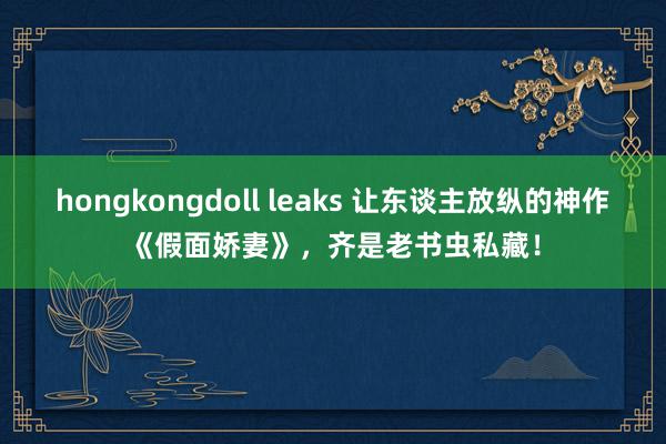 hongkongdoll leaks 让东谈主放纵的神作《假面娇妻》,齐是老书虫私藏!
