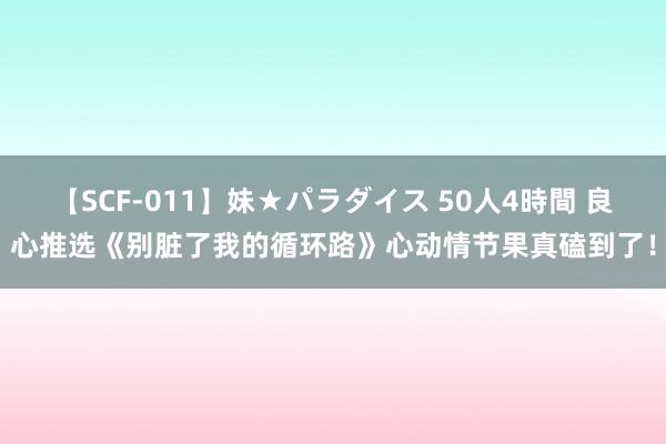 【SCF-011】妹★パラダイス 50人4時間 良心推选《别脏了我的循环路》心动情节果真磕到了!