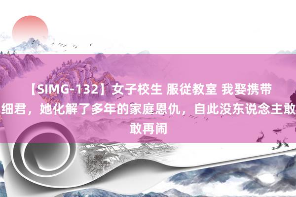 【SIMG-132】女子校生 服従教室 我娶携带员当细君,她化解了多年的家庭恩仇,自此没东说念主敢再闹