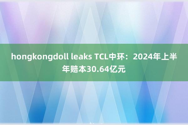 hongkongdoll leaks TCL中环:2024年上半年赔本30.64亿元