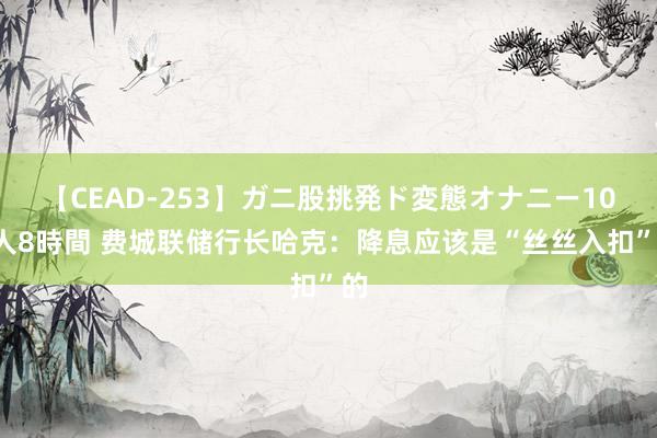 【CEAD-253】ガニ股挑発ド変態オナニー100人8時間 费城联储行长哈克:降息应该是“丝丝入扣”的