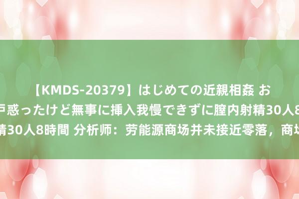 【KMDS-20379】はじめての近親相姦 おばさんの誘いに最初は戸惑ったけど無事に挿入我慢できずに膣内射精30人8時間 分析师:劳能源商场并未接近零落,商场预期仍然及其了
