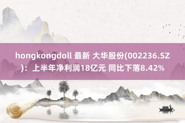 hongkongdoll 最新 大华股份(002236.SZ):上半年净利润18亿元 同比下落8.42%