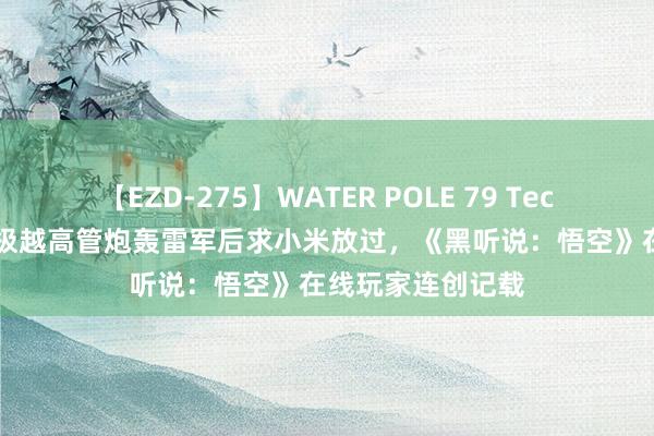 【EZD-275】WATER POLE 79 TechWeb微晚报: 极越高管炮轰雷军后求小米放过,《黑听说:悟空》在线玩家连创记载