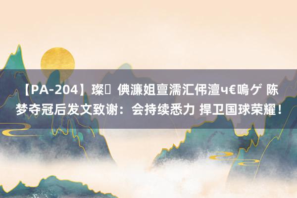 【PA-204】璨倎濂姐亶濡汇伄澶ч€嗚ゲ 陈梦夺冠后发文致谢:会持续悉力 捍卫国球荣耀!
