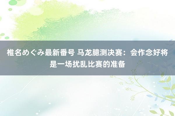 椎名めぐみ最新番号 马龙臆测决赛:会作念好将是一场扰乱比赛的准备