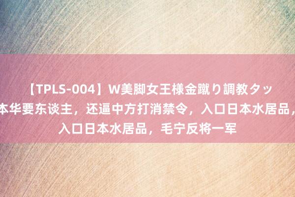 【TPLS-004】W美脚女王様金蹴り調教タッグマッチ 日底本华要东谈主,还逼中方打消禁令,入口日本水居品,毛宁反将一军