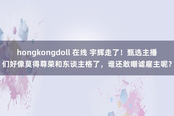 hongkongdoll 在线 宇辉走了!甄选主播们好像莫得尊荣和东谈主格了,谁还敢嘲谑雇主呢?