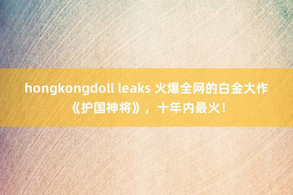 hongkongdoll leaks 火爆全网的白金大作《护国神将》,十年内最火!