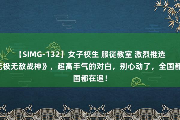 【SIMG-132】女子校生 服従教室 激烈推选的《无极无敌战神》,超高手气的对白,别心动了,全国都在追!