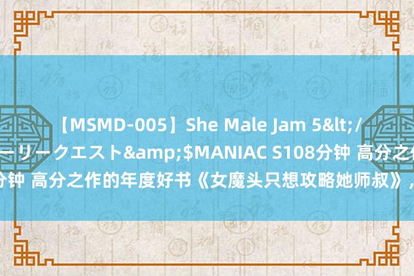 【MSMD-005】She Male Jam 5</a>2008-08-04グローリークエスト&$MANIAC S108分钟 高分之作的年度好书《女魔头只想攻略她师叔》,看圆善想撩