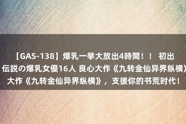 【GAS-138】爆乳一挙大放出4時間!! 初出し!すべて撮り下ろし 伝説の爆乳女優16人 良心大作《九转金仙异界纵横》,支援你的书荒时代!