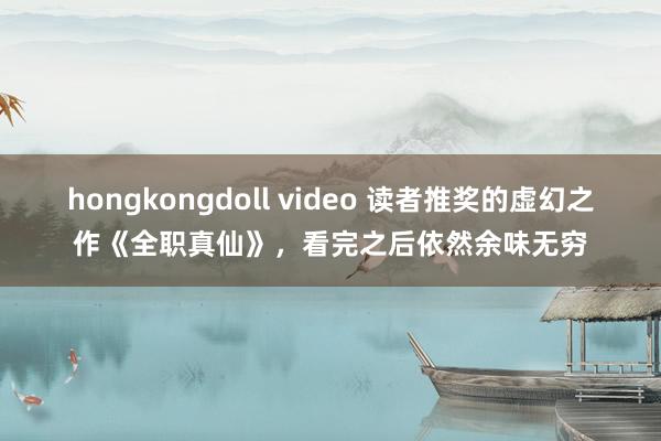 hongkongdoll video 读者推奖的虚幻之作《全职真仙》,看完之后依然余味无穷