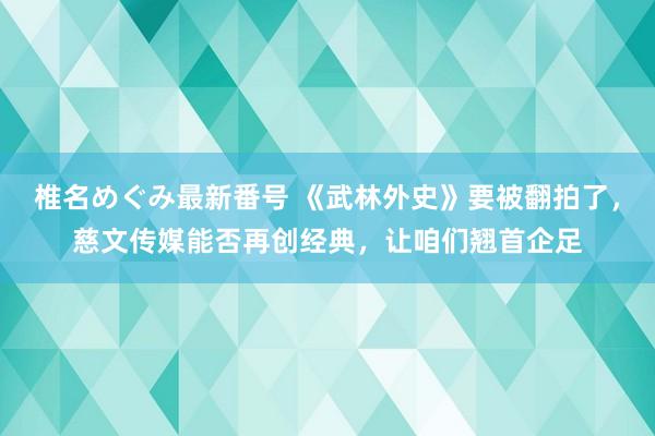 椎名めぐみ最新番号 《武林外史》要被翻拍了,慈文传媒能否再创经典,让咱们翘首企足