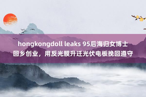 hongkongdoll leaks 95后海归女博士回乡创业,用反光膜升迁光伏电板挽回遵守