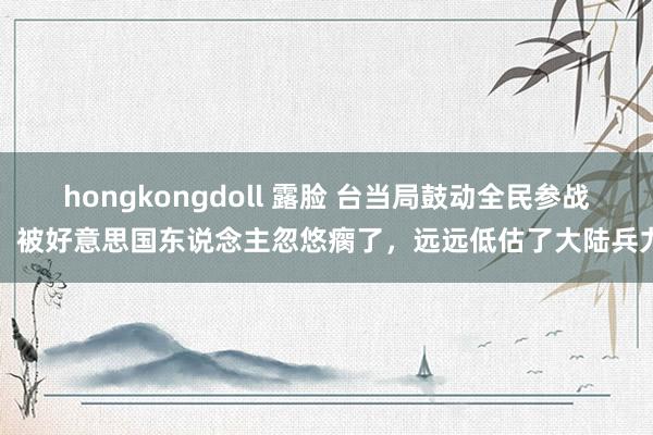 hongkongdoll 露脸 台当局鼓动全民参战,被好意思国东说念主忽悠瘸了,远远低估了大陆兵力