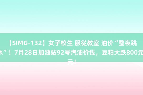 【SIMG-132】女子校生 服従教室 油价“整夜跳水”!7月28日加油站92号汽油价钱,豆粕大跌800元!