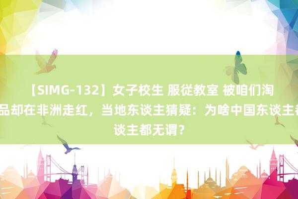【SIMG-132】女子校生 服従教室 被咱们淘汰的居品却在非洲走红,当地东谈主猜疑:为啥中国东谈主都无谓?