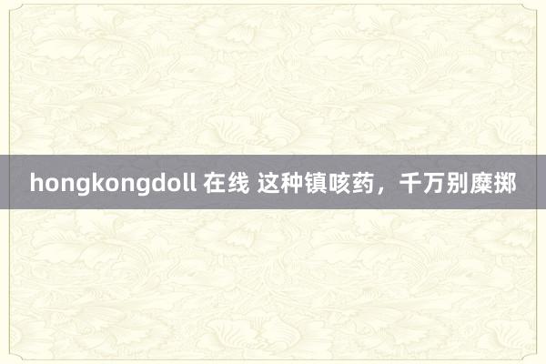 hongkongdoll 在线 这种镇咳药,千万别糜掷
