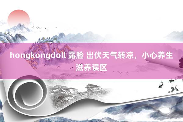 hongkongdoll 露脸 出伏天气转凉,小心养生滋养误区