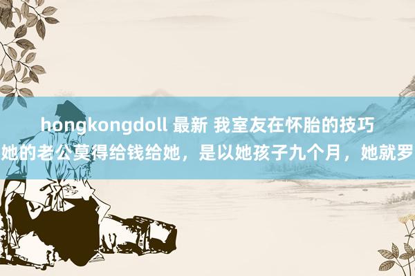 hongkongdoll 最新 我室友在怀胎的技巧,她的老公莫得给钱给她,是以她孩子九个月,她就罗致