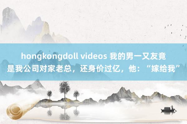 hongkongdoll videos 我的男一又友竟是我公司对家老总,还身价过亿,他:“嫁给我”