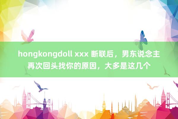 hongkongdoll xxx 断联后,男东说念主再次回头找你的原因,大多是这几个