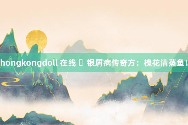 hongkongdoll 在线 银屑病传奇方:槐花清蒸鱼!