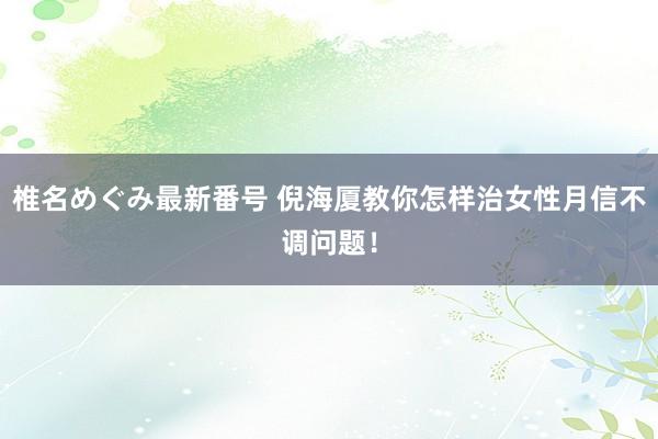 椎名めぐみ最新番号 倪海厦教你怎样治女性月信不调问题!