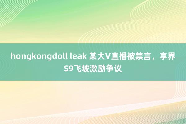 hongkongdoll leak 某大V直播被禁言,享界S9飞坡激励争议