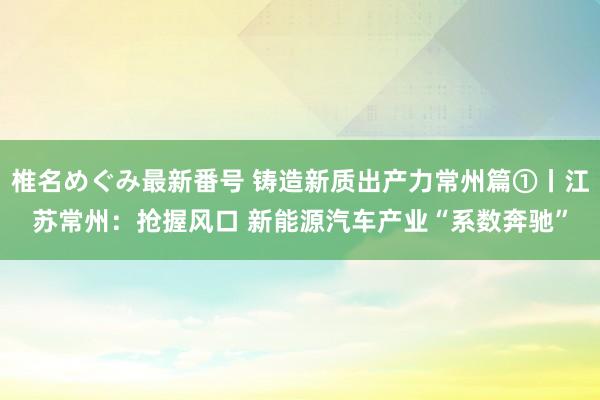 椎名めぐみ最新番号 铸造新质出产力常州篇①丨江苏常州:抢握风口 新能源汽车产业“系数奔驰”