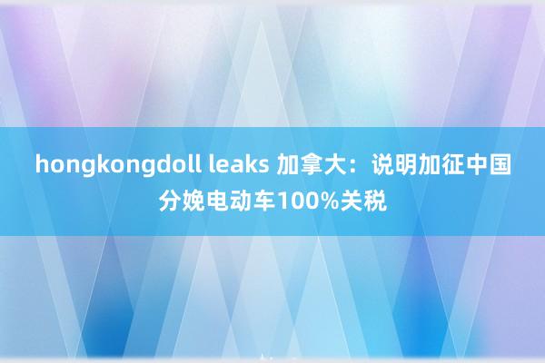 hongkongdoll leaks 加拿大:说明加征中国分娩电动车100%关税