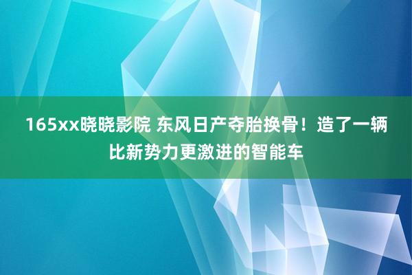 165xx晓晓影院 东风日产夺胎换骨!造了一辆比新势力更激进的智能车