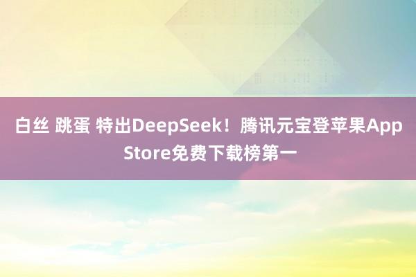 白丝 跳蛋 特出DeepSeek!腾讯元宝登苹果App Store免费下载榜第一