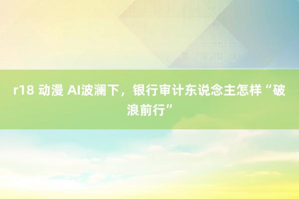 r18 动漫 AI波澜下,银行审计东说念主怎样“破浪前行”