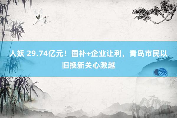 人妖 29.74亿元!国补+企业让利,青岛市民以旧换新关心激越