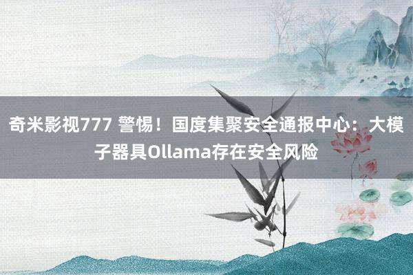奇米影视777 警惕!国度集聚安全通报中心:大模子器具Ollama存在安全风险