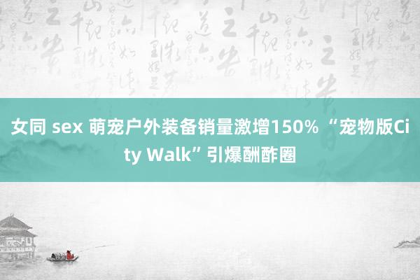 女同 sex 萌宠户外装备销量激增150% “宠物版City Walk”引爆酬酢圈