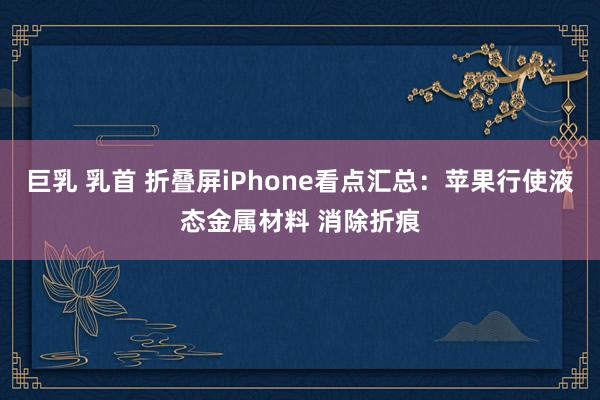 巨乳 乳首 折叠屏iPhone看点汇总:苹果行使液态金属材料 消除折痕
