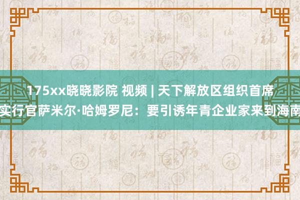175xx晓晓影院 视频 | 天下解放区组织首席实行官萨米尔·哈姆罗尼:要引诱年青企业家来到海南
