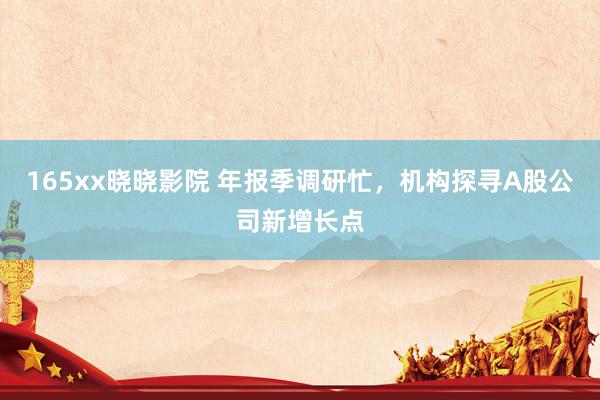 165xx晓晓影院 年报季调研忙,机构探寻A股公司新增长点