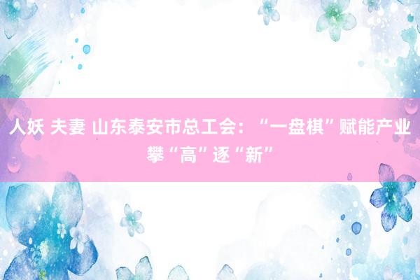 人妖 夫妻 山东泰安市总工会:“一盘棋”赋能产业攀“高”逐“新”